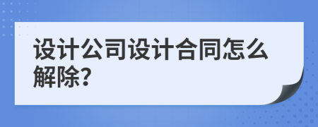 设计公司设计合同怎么解除？