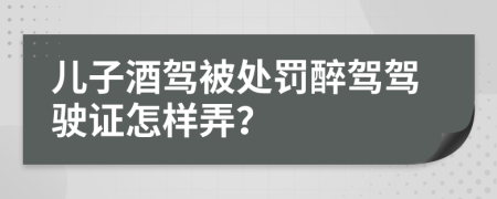 儿子酒驾被处罚醉驾驾驶证怎样弄？