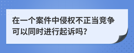 在一个案件中侵权不正当竞争可以同时进行起诉吗？