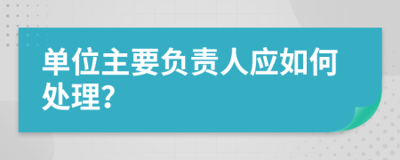 单位主要负责人应如何处理？