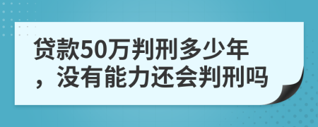 贷款50万判刑多少年，没有能力还会判刑吗