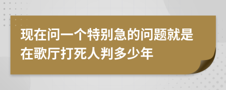 现在问一个特别急的问题就是在歌厅打死人判多少年