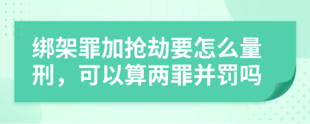 绑架罪加抢劫要怎么量刑，可以算两罪并罚吗