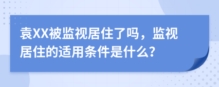 袁XX被监视居住了吗，监视居住的适用条件是什么？