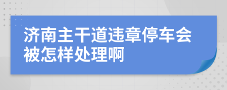 济南主干道违章停车会被怎样处理啊