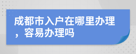 成都市入户在哪里办理，容易办理吗