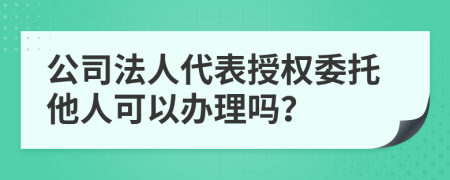 公司法人代表授权委托他人可以办理吗？