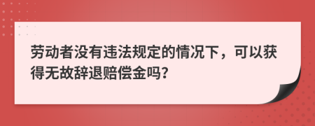 劳动者没有违法规定的情况下，可以获得无故辞退赔偿金吗？
