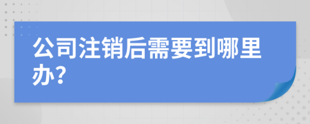 公司注销后需要到哪里办？