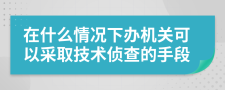 在什么情况下办机关可以采取技术侦查的手段