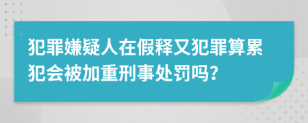 犯罪嫌疑人在假释又犯罪算累犯会被加重刑事处罚吗？