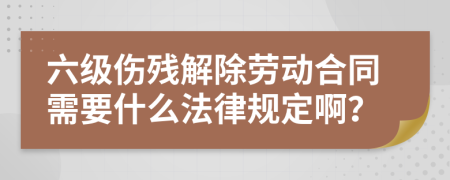 六级伤残解除劳动合同需要什么法律规定啊？