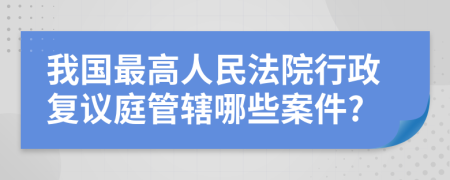 我国最高人民法院行政复议庭管辖哪些案件?