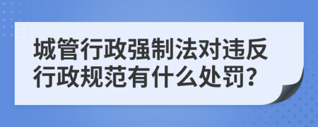 城管行政强制法对违反行政规范有什么处罚？