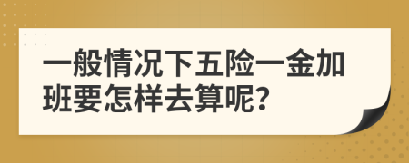 一般情况下五险一金加班要怎样去算呢？