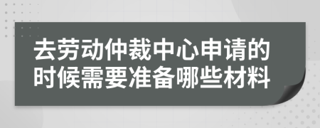 去劳动仲裁中心申请的时候需要准备哪些材料