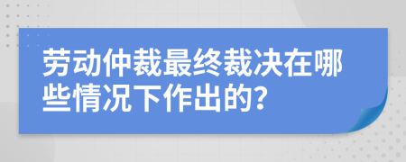 劳动仲裁最终裁决在哪些情况下作出的？