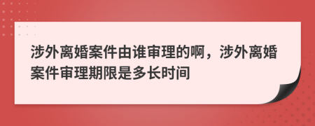 涉外离婚案件由谁审理的啊，涉外离婚案件审理期限是多长时间