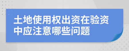 土地使用权出资在验资中应注意哪些问题