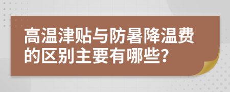 高温津贴与防暑降温费的区别主要有哪些？