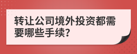 转让公司境外投资都需要哪些手续？