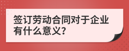 签订劳动合同对于企业有什么意义？
