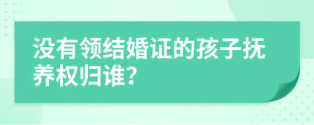 没有领结婚证的孩子抚养权归谁？