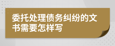 委托处理债务纠纷的文书需要怎样写