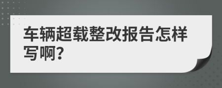 车辆超载整改报告怎样写啊？