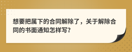 想要把属下的合同解除了，关于解除合同的书面通知怎样写？