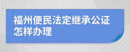 福州便民法定继承公证怎样办理