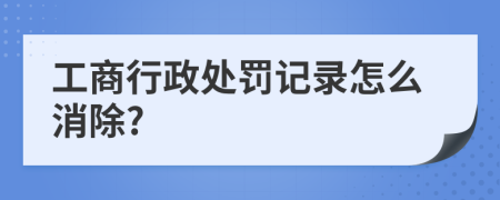 工商行政处罚记录怎么消除?