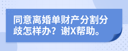 同意离婚单财产分割分歧怎样办？谢X帮助。