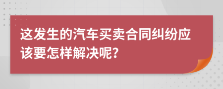 这发生的汽车买卖合同纠纷应该要怎样解决呢？