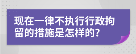 现在一律不执行行政拘留的措施是怎样的？