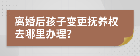 离婚后孩子变更抚养权去哪里办理？