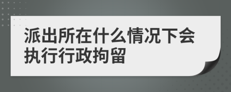 派出所在什么情况下会执行行政拘留