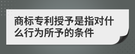 商标专利授予是指对什么行为所予的条件