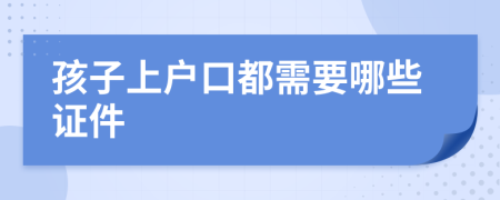 孩子上户口都需要哪些证件