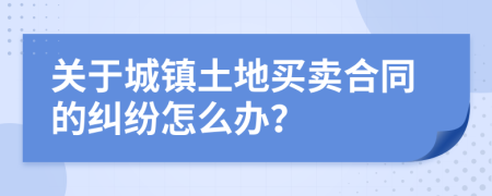 关于城镇土地买卖合同的纠纷怎么办？