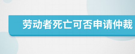 劳动者死亡可否申请仲裁