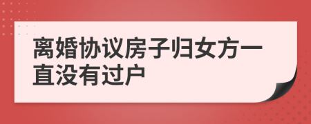 离婚协议房子归女方一直没有过户