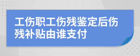 工伤职工伤残鉴定后伤残补贴由谁支付