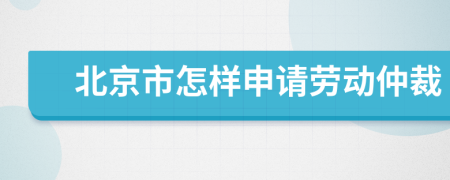 北京市怎样申请劳动仲裁