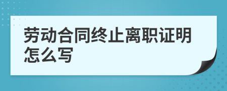 劳动合同终止离职证明怎么写