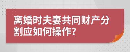 离婚时夫妻共同财产分割应如何操作？