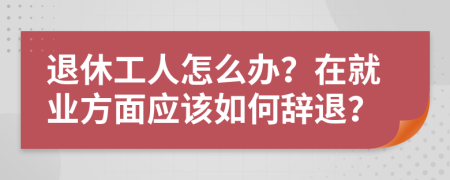 退休工人怎么办？在就业方面应该如何辞退？