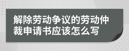 解除劳动争议的劳动仲裁申请书应该怎么写