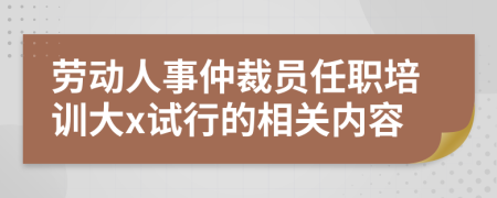 劳动人事仲裁员任职培训大x试行的相关内容