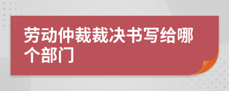 劳动仲裁裁决书写给哪个部门